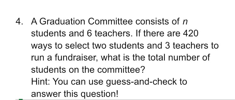 4. A Graduation Committee consists of n
students and 6 teachers. If there are 420
ways to select two students and 3 teachers to
run a fundraiser, what is the total number of
students on the committee?
Hint: You can use guess-and-check to
answer this question!