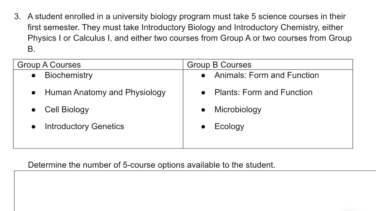 3. A student enrolled in a university biology program must take 5 science courses in their
first semester. They must take Introductory Biology and Introductory Chemistry, either
Physics I or Calculus I, and either two courses from Group A or two courses from Group
B.
Group A Courses
Group B Courses
Animals: Form and Function
Human Anatomy and Physiology
Plants: Form and Function
Cell Biology
Microbiology
Introductory Genetics
Ecology
Determine the number of 5-course options available to the student.
● Biochemistry