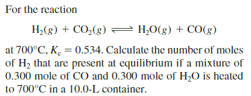 For the reaction
H,(g) + CO,(g) = H,0(g) + CO(g)
at 700°C, K. = 0.534. Calculate the number of moles
of H2 that are present at equilibrium if a mixture of
0.300 mole of CO and 0.300 mole of H,O is heated
to 700°C in a 10.0-L container.
