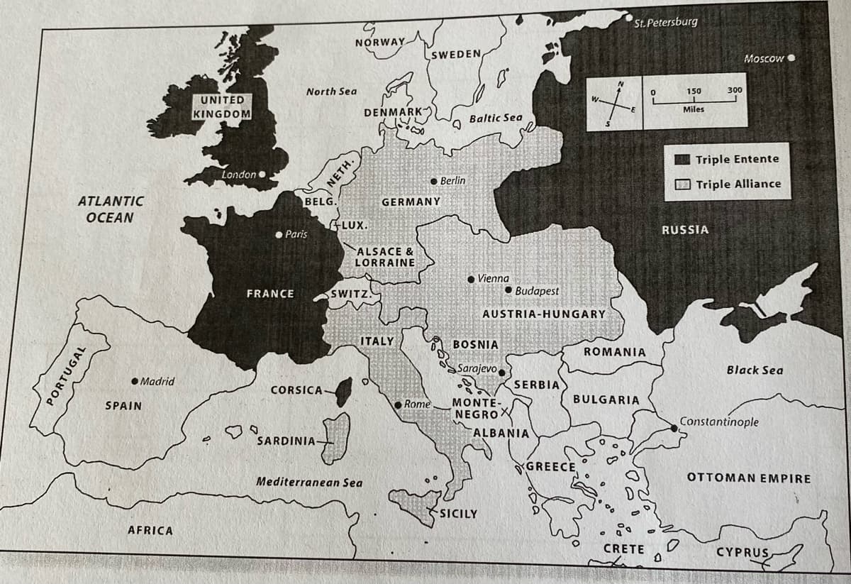 ATLANTIC
OCEAN
PORTUGAL
Madrid
SPAIN
AFRICA
UNITED
KINGDOM
London
FRANCE
North Sea
BELG.
● Paris
CORSICA
G
NORWAY
SARDINIA
NETH.
DENMARK
FLUX.
SWITZ.
NIA E
Đ
Mediterranean Sea
ALSACE &
LORRAINE
•So
ITALY
SWEDEN,
GERMANY
Berlin
Rome.
Baltic Sea
● Vienna
BOSNIA
Sarajevo
Budapest
AUSTRIA-HUNGARY
MONTE-
NEGROX
SICILY
SERBIA
ALBANIA
W.
+
GREECE
St.Petersburg
ROMANIA
BULGARIA
0
CRETE
0
6
0
150
Miles
300
RUSSIA
Moscow
Triple Entente
Triple Alliance
Black Sea
Constantinople
OTTOMAN EMPIRE
CYPRUS