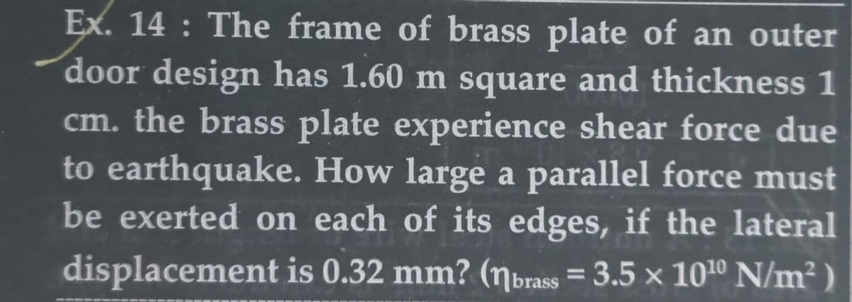 Ex. 14: The frame of brass plate of an outer
door design has 1.60 m square and thickness 1
cm. the brass plate experience shear force due
to earthquake. How large a parallel force must
be exerted on each of its edges, if the lateral
displacement is 0.32 mm? (nbrass = 3.5 x 10¹0 N/m²)