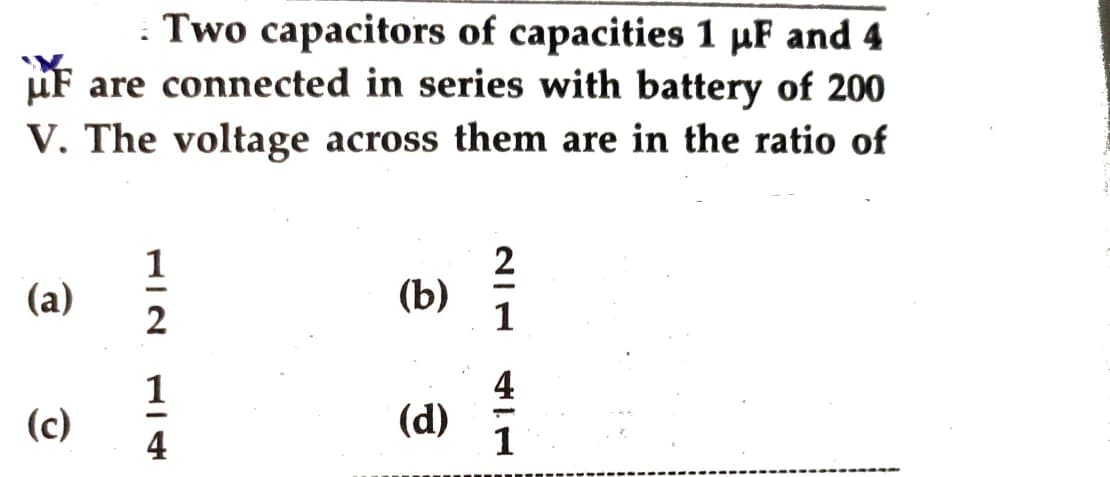 . Two capacitors of capacities 1 µF and 4
are connected in series with battery of 200
V. The voltage across them are in the ratio of
(a)
(c)
1
2
1
4
(b)
(d)
2
1
1