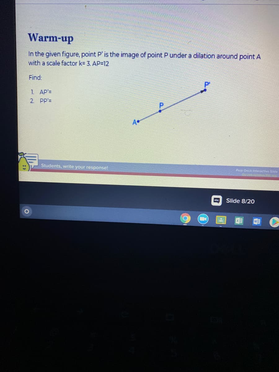 Warm-up
In the given figure, point P' is the image of point P under a dilation around point A
with a scale factor k= 3. AP=12
Find:
1. AP'=
2. PP'=
A•
Students, write your response!
Pear Deck Interactive Side
De
bc
Slide 8/20
w
