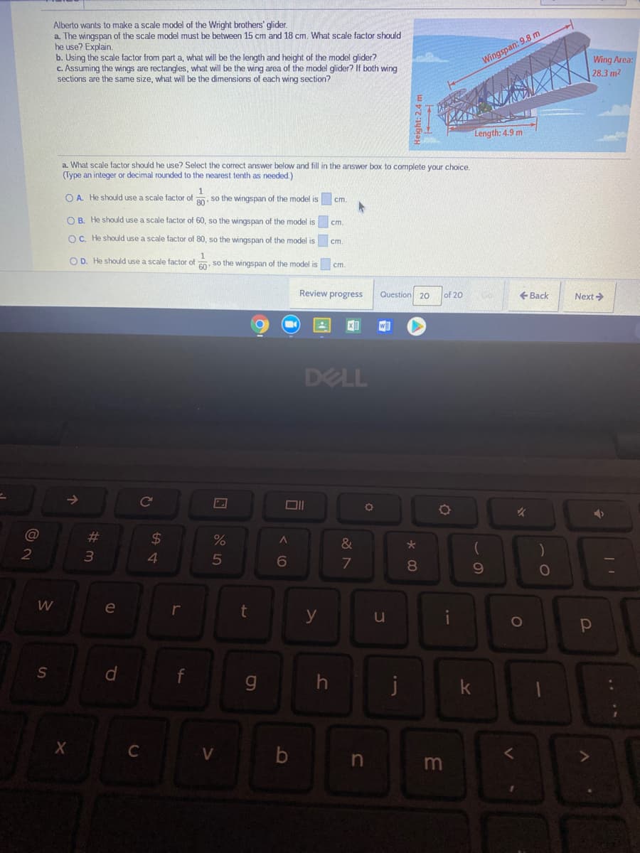 Alberto wants to make a scale model of the Wright brothers' glider.
a. The wingspan of the scale model must be between 15 cm and 18 cm. What scale factor should
he use? Explain.
b. Using the scale factor from part a, what will be the length and height of the model glider?
c. Assuming the wings are rectangles, what will be the wing area of the model glider? If both wing
sections are the same size, what will be the dimensions of each wing section?
Wing Area:
28.3 m2
Wingspan: 9.8 m
Length: 4.9 m
a. What scale factor should he use? Select the correct answer below and fill in the answer box to complete your choice,
(Type an integer or decimal rounded to the nearest tenth as needed.)
O A. He should use a scale factor of . so the wingspan of the model is
ст.
O B. He should use a scale factor of 60, so the wingspan of the model is cm.
OC. He should use a scale factor of 80, so the wingspan of the model is cm.
O D. He should use a scale factor of 0. so the wingspan of the model is cm.
Review progress
Question 2O
+ Back
of 20
Next >
DELL
23
24
&
4.
5
080
W
e
r
t
y
g
j
k
C
%#3
