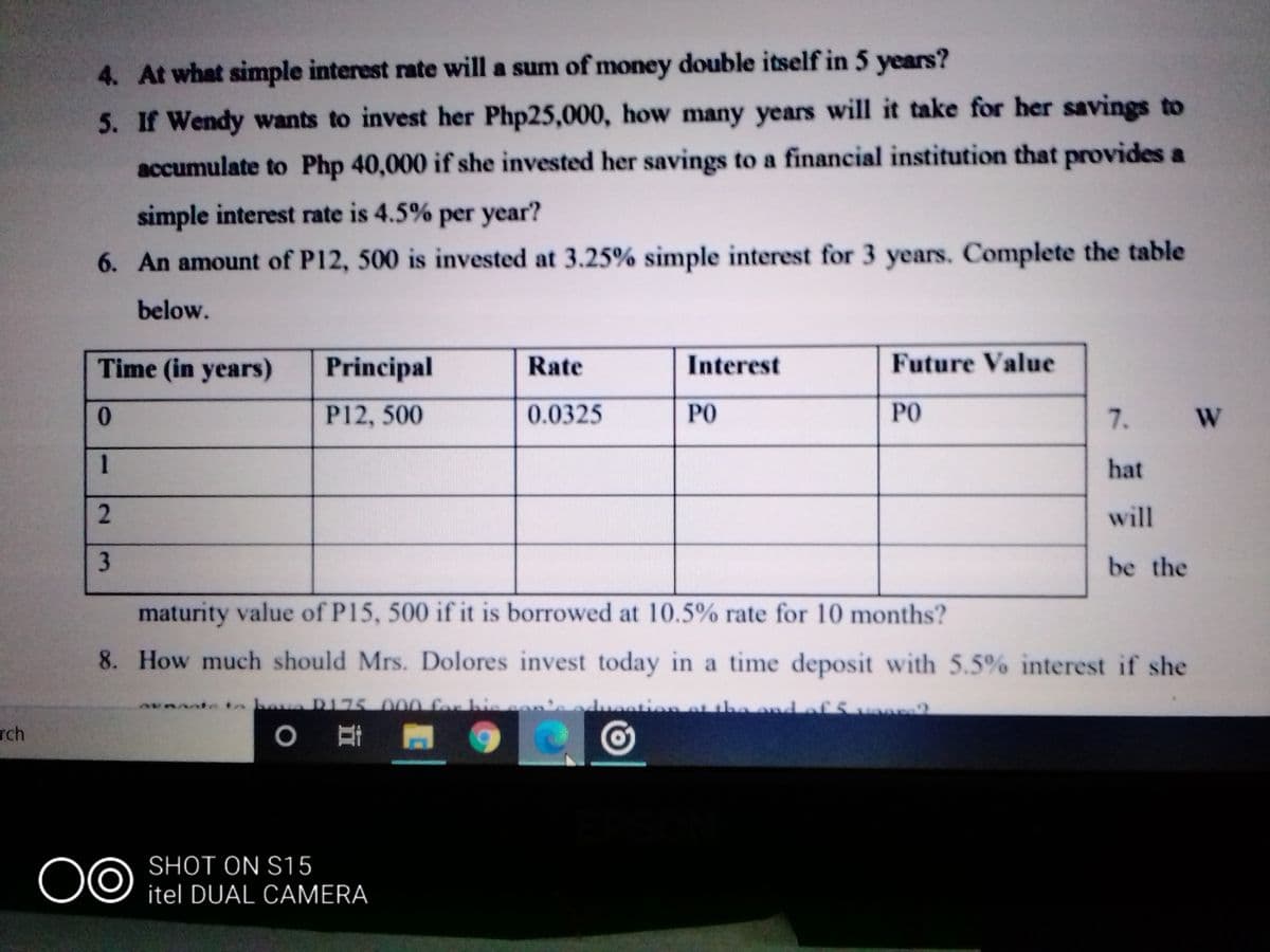 4. At what simple interest rate will a sum of money double itself in 5 years?
5. If Wendy wants to invest her Php25,000, how many years will it take for her savings to
accumulate to Php 40,000 if she invested her savings to a financial institution that provides a
simple interest rate is 4.5% per year?
6. An amount of P12, 500 is invested at 3.25% simple interest for 3 years. Complete the table
below.
Time (in years)
Principal
Rate
Interest
Future Value
0.
P12, 500
0.0325
PO
PO
7. W
1
hat
will
be the
maturity value of P15, 500 if it is borrowed at 10.5% rate for 10 months?
8. How much should Mrs. Dolores invest today in a time deposit with 5.5% interest if she
eto bauaDI75000 Cor his o
ation ot theondofSvo2
Tch
0 耳 到
SHOT ON S15
itel DUAL CAMERA
2.
3.
