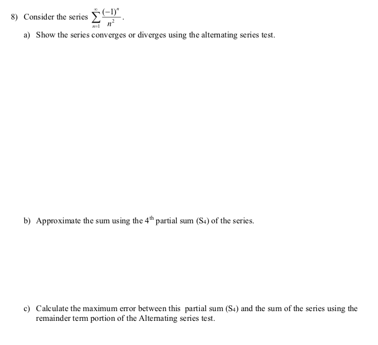 (-1)"
8) Consider the series
a) Show the series converges or diverges using the alternating series test.
b) Approximate the sum using the 4th partial sum (S4) of the series.
c) Calculate the maximum error between this partial sum (S4) and the sum of the series using the
remainder term portion of the Alternating series test.
