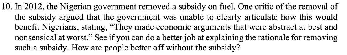 10. In 2012, the Nigerian government removed a subsidy on fuel. One critic of the removal of
the subsidy argued that the government was unable to clearly articulate how this would
benefit Nigerians, stating, “They made economic arguments that were abstract at best and
nonsensical at worst." See if you can do a better job at explaining the rationale for removing
such a subsidy. How are people better off without the subsidy?