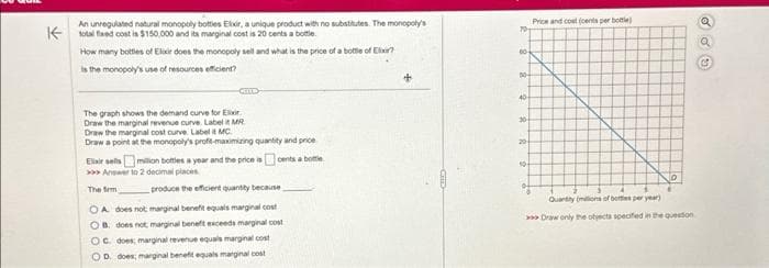 An unregulated natural monopoly bottles Elixir, a unique product with no substitutes. The monopoly's
Ktotal flaxed cost is $150,000 and its marginal cost is 20 cents a bottle.
How many bottles of Elixir does the monopoly sell and what is the price of a bottle of Elixir?
is the monopoly's use of resources efficient?
CELL
The graph shows the demand curve for Ex
Draw the marginal revenue curve. Label it MR
Draw the marginal cost curve. Label it MC.
Draw a point at the monopoly's profit-maximizing quantity and price
Elixir sells million bottles a year and the price is cents a bottle
>>>Answer to 2 decimal places
The firm
produce the efficient quantity because
OA does not marginal benefit equals marginal cost
OB. does not marginal benefit exceeds marginal cost
OC does; marginal revenue equals marginal cost
OD does, marginal benefit equals marginal cost
604
00-
40
30+
20
304
Price and cost (cents per bottle)
D
Quantity (millions of bottes per year)
> Draw only the objects specified in the question
Q
a
C