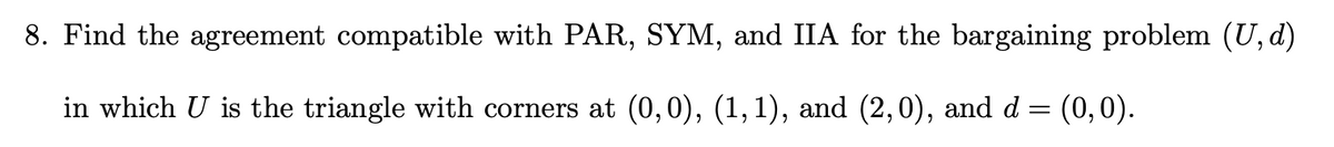 8. Find the agreement compatible with PAR, SYM, and IIA for the bargaining problem (U,d)
in which U is the triangle with corners at (0,0), (1,1), and (2,0), and d = (0,0).