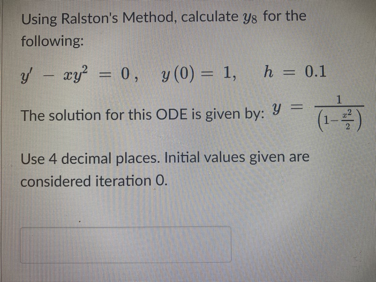 Using Ralston's Method, calculate ys for the
following:
y' - xy² = 0, y (0) = 1,
h = 0.1
The solution for this ODE is given by:
y =
Use 4 decimal places. Initial values given are
considered iteration 0.
1