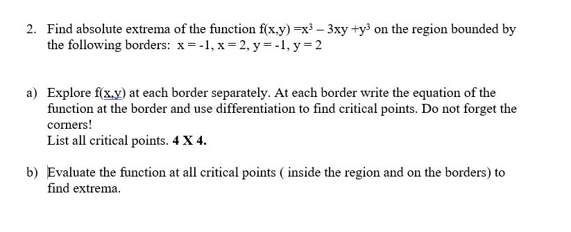 2. Find absolute extrema of the function f(x,y) =x³-3xy +y³ on the region bounded by
the following borders: x = -1, x = 2, y = -1, y=2
a) Explore f(x,y) at each border separately. At each border write the equation of the
function at the border and use differentiation to find critical points. Do not forget the
corners!
List all critical points. 4 X 4.
b) Evaluate the function at all critical points (inside the region and on the borders) to
find extrema.