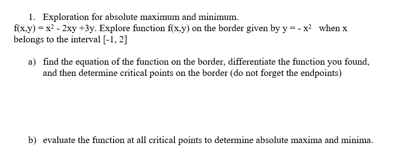 1. Exploration for absolute maximum and minimum.
f(x,y) = x²-2xy +3y. Explore function f(x,y) on the border given by y = -x² when x
belongs to the interval [-1, 2]
a) find the equation of the function on the border, differentiate the function you found,
and then determine critical points on the border (do not forget the endpoints)
b) evaluate the function at all critical points to determine absolute maxima and minima.