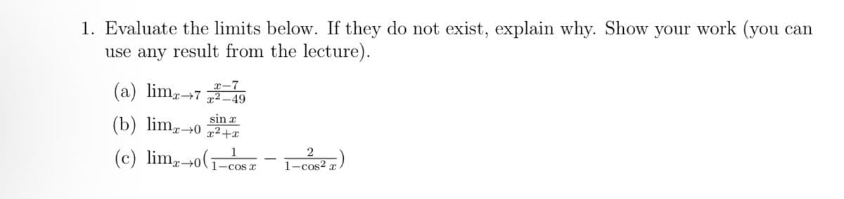 1. Evaluate the limits below. If they do not exist, explain why. Show your work (you can
use any result from the lecture).
(a) limx→7²-49
sin x
(b) limx→0 x²+x
(c) limx→o( 1-cos x
x-7
2
1-cos²x