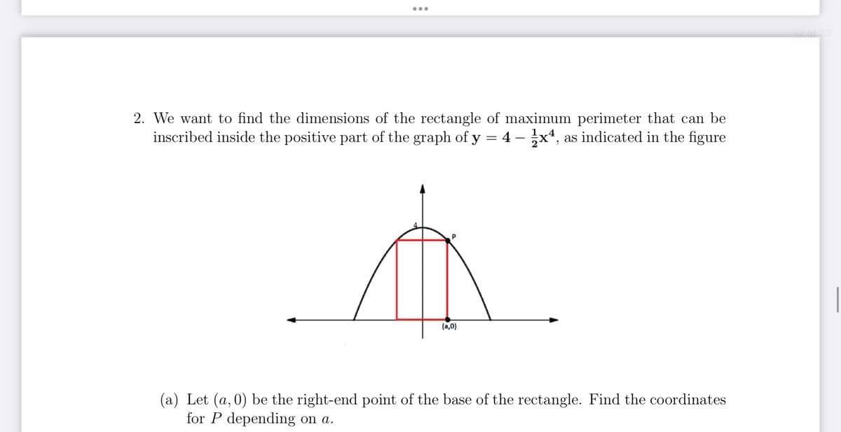 2. We want to find the dimensions of the rectangle of maximum perimeter that can be
inscribed inside the positive part of the graph of y = 4 - 1x4,
4 - 1x4, as indicated in the figure
(a,0)
(a) Let (a,0) be the right-end point of the base of the rectangle. Find the coordinates
for P depending on a.
12 of 23