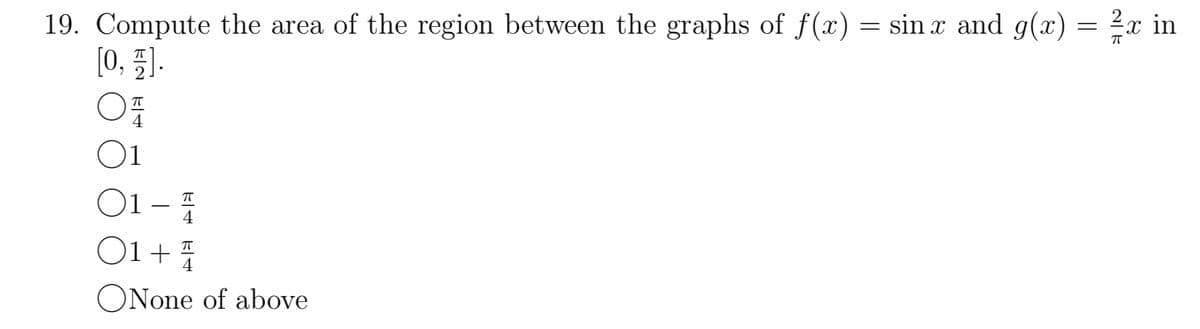 19. Compute the area of the region between the graphs of f(x) = sin x and g(x)
[0,1].
O
01
TE
01
01 + 4/
ㅠ
ㅠ
4 _4
ONone of above
=
ㅠ
in