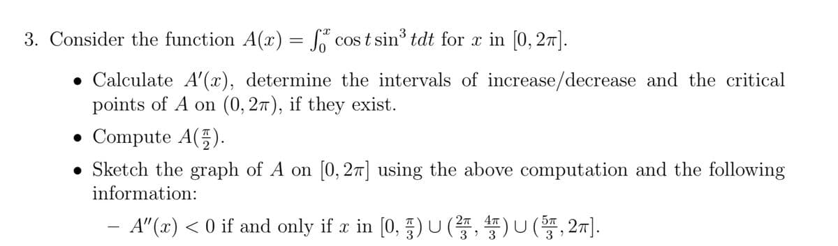 3. Consider the function A(x) = f cost sin³ tdt for x in [0, 2π].
• Calculate A'(x), determine the intervals of increase/decrease and the critical
points of A on (0,27), if they exist.
• Compute A().
Sketch the graph of A on [0, 2π] using the above computation and the following
information:
A"(x) < 0 if and only if x in [0, §) U (², 4) U (5π, 2π].
3