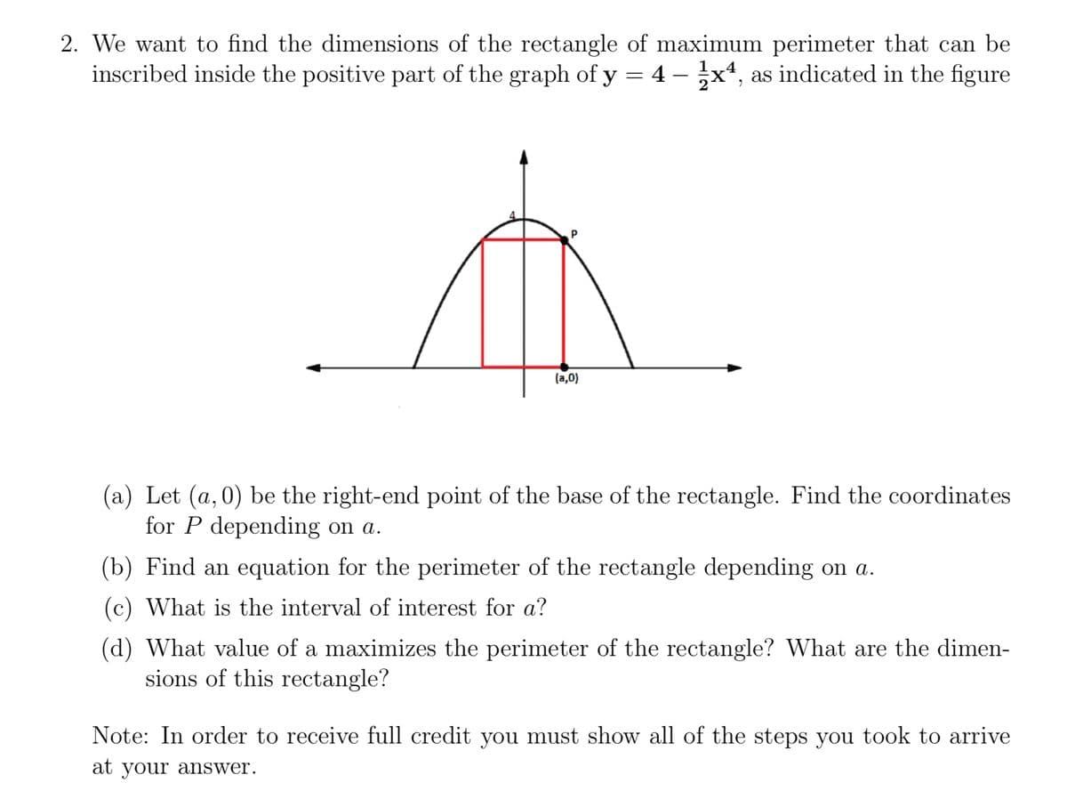 2. We want to find the dimensions of the rectangle of maximum perimeter that can be
inscribed inside the positive part of the graph of y = 4x4, as indicated in the figure
(a,0)
(a) Let (a,0) be the right-end point of the base of the rectangle. Find the coordinates
for P depending on a.
(b) Find an equation for the perimeter of the rectangle depending on a.
(c) What is the interval of interest for a?
(d) What value of a maximizes the perimeter of the rectangle? What are the dimen-
sions of this rectangle?
Note: In order to receive full credit you must show all of the steps you took to arrive
at your answer.