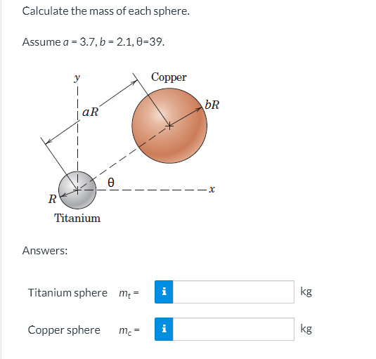 Calculate the mass of each sphere.
Assume a = 3.7, b = 2.1, 0-39.
y
1
R
aR
Ө
Copper
Titanium
Answers:
Titanium sphere mt= i
Copper sphere
=
mc
i
bR
x
kg
kg