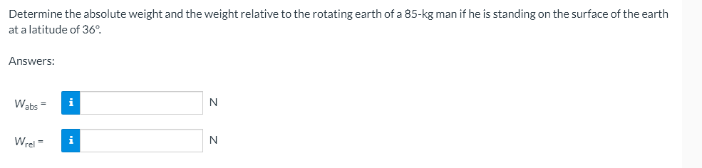 Determine the absolute weight and the weight relative to the rotating earth of a 85-kg man if he is standing on the surface of the earth
at a latitude of 36º.
Answers:
Wabs=
N
Wrel=
N
i
i