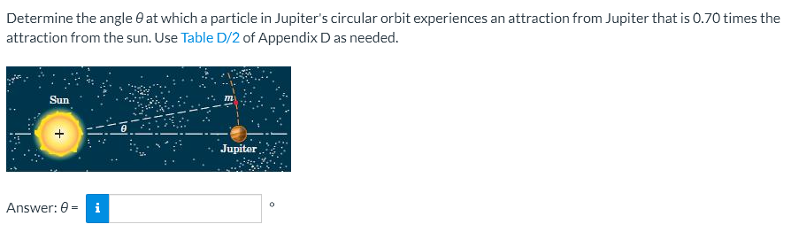 Determine the angle at which a particle in Jupiter's circular orbit experiences an attraction from Jupiter that is 0.70 times the
attraction from the sun. Use Table D/2 of Appendix D as needed.
Sun
Jupiter
Answer: 0 i
0