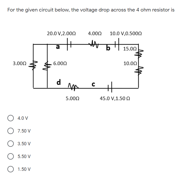 ti5.00
For the given circuit below, the voltage drop across the 4 ohm resistor is
20.0 V,2.000
4.000
10.0 V,0.500Q
a
3.000
6.000
10.00
d
5.000
45.0 V,1.50 0
4.0 V
7.50 V
3.50 V
5.50 V
1.50 V
