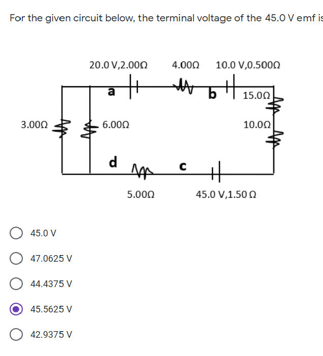 For the given circuit below, the terminal voltage of the 45.0 V emf is
20.0 V,2.000
4.000
10.0 V,0.5000
a
15.00
3.000
6.000
10.00
d
5.000
45.0 V,1.50 Q
45.0 V
47.0625 V
44.4375 V
45.5625 V
42.9375 V
Ap
