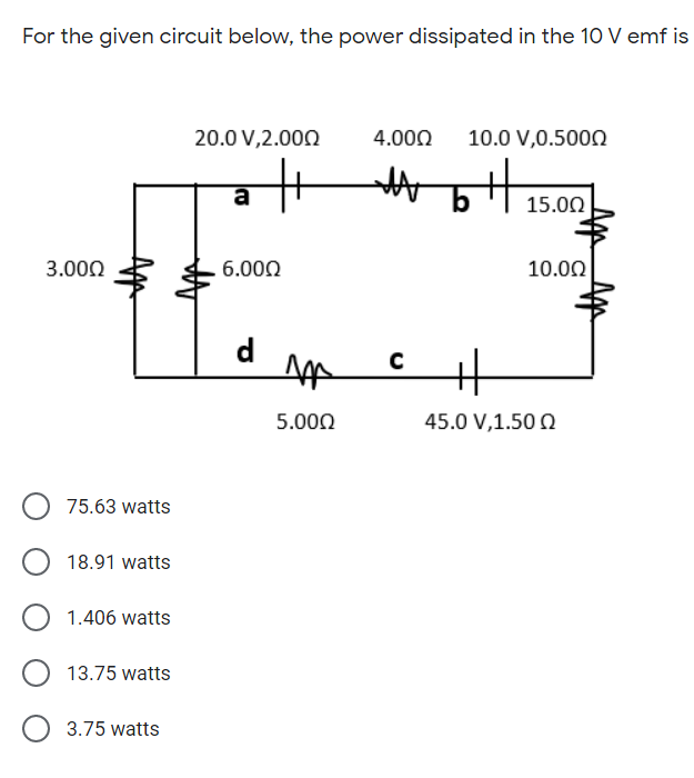 For the given circuit below, the power dissipated in the 10 V emf is
20.0 V,2.000
4.000
10.0 V,0.500N
a
15.00
3.000
6.000
10.00
d
5.000
45.0 V,1.50 Q
75.63 watts
18.91 watts
1.406 watts
13.75 watts
3.75 watts
