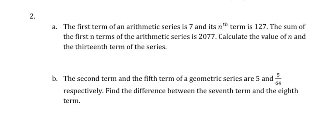 2.
a. The first term of an arithmetic series is 7 and its nth term is 127. The sum of
the first n terms of the arithmetic series is 2077. Calculate the value of n and
the thirteenth term of the series.
b. The second term and the fifth term of a geometric series are 5 and -
respectively. Find the difference between the seventh term and the eighth
term.
