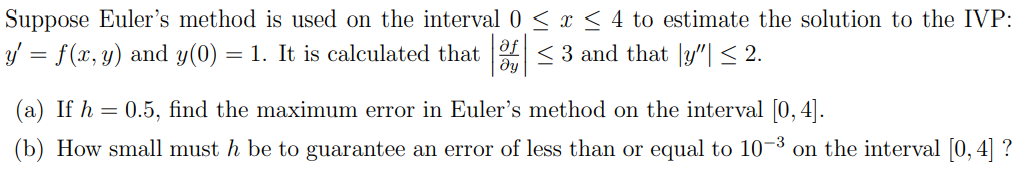 Suppose Euler's method is used on the interval 0 ≤ x ≤ 4 to estimate the solution to the IVP:
y' = f(x, y) and y(0) = 1. It is calculated that of ≤ 3 and that y"| ≤ 2.
(a) If h = 0.5, find the maximum error in Euler's method on the interval [0, 4].
(b) How small must h be to guarantee an error of less than or equal to 10-3 on the interval [0, 4] ?