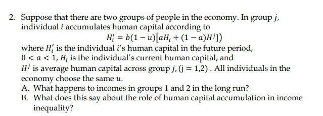 2. Suppose that there are two groups of people in the economy. In group j,
individual i accumulates human capital according to
H₂ = b(1-u) [aH₁ + (1 - a)H¹])
where H is the individual i's human capital in the future period,
0 < a < 1, H₂ is the individual's current human capital, and
H¹ is average human capital across group j, (j = 1,2). All individuals in the
economy choose the same u.
A. What happens to incomes in groups 1 and 2 in the long run?
B. What does this say about the role of human capital accumulation in income
inequality?