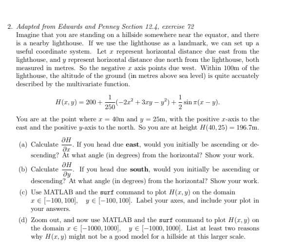 2. Adapted from Edwards and Penney Section 12.4, exercise 72
Imagine that you are standing on a hillside somewhere near the equator, and there
is a nearby lighthouse. If we use the lighthouse as a landmark, we can set up a
useful coordinate system. Let z represent horizontal distance due east from the
lighthouse, and y represent horizontal distance due north from the lighthouse, both
measured in metres. So the negative r axis points due west. Within 100m of the
lighthouse, the altitude of the ground (in metres above sea level) is quite accuately
described by the multivariate function.
H(x, y) = 200+
(-2r²+3ry-y²)+sin(x - y).
250
You are at the point where = 40m and y = 25m, with the positive z-axis to the
east and the positive y-axis to the north. So you are at height H(40.25) = 196.7m.
ƏH
(a) Calculate
If you head due east, would you initially be ascending or de-
əx
scending? At what angle (in degrees) from the horizontal? Show your work.
(b) Calculate If you head due south, would you initially be ascending or
ƏH
dy
descending? At what angle (in degrees) from the horizontal? Show your work.
(c) Use MATLAB and the surf command to plot H(x, y) on the domain
I € [-100, 100], y [-100,100]. Label your axes, and include your plot in
your answers.
(d) Zoom out, and now use MATLAB and the surf command to plot H(x, y) on
the domain z € [-1000,1000], [-1000, 1000]. List at least two reasons
why H(x, y) might not be a good model for a hillside at this larger scale.