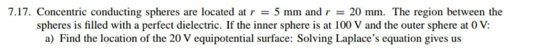 7.17. Concentric conducting spheres are located at r = 5 mm and r = 20 mm. The region between the
spheres is filled with a perfect dielectric. If the inner sphere is at 100 V and the outer sphere at 0 V:
a) Find the location of the 20 V equipotential surface: Solving Laplace's equation gives us
