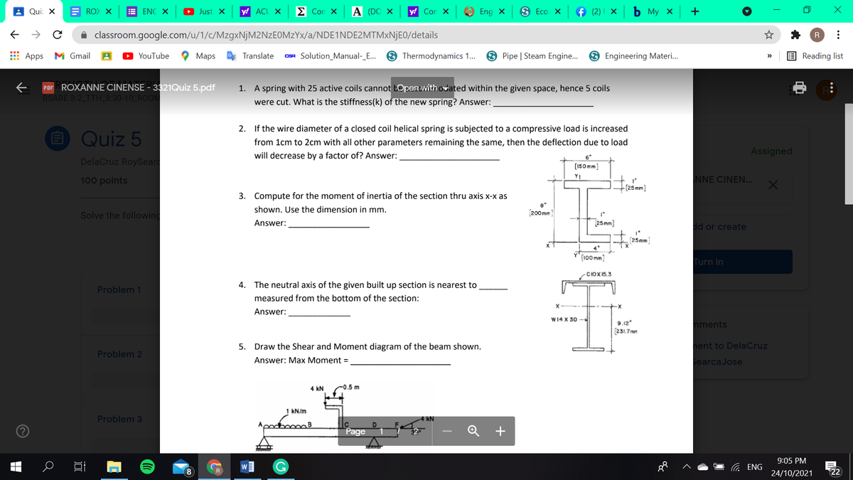 Qui: X
E ROX X
E ENC X
O Just X
y! ACL X
E Con X
A (DO X
y! Con X
Eng x
3 Eco X
f (2) F ×
ь Му х
+
A classroom.google.com/u/1/c/MzgxNjM2NzEOMzYx/a/NDE1NDE2MTM×NJEO/details
R
E Apps
M Gmail
YouTube
Maps
Translate
CSR Solution_Manual-_E...
3 Thermodynamics 1.
3 Pipe | Steam Engine...
3 Engineering Materi.
E Reading list
>
PDF ROXANNE CINENSE - 3321Quiz 5.pdf
BSABE 3-2 TTH_8:30-10_ROOM
1. A spring with 25 active coils cannot b@penwithodated within the given space, hence 5 coils
were cut. What is the stiffness(k) of the new spring? Answer:
2. If the wire diameter of a closed coil helical spring is subjected to a compressive load is increased
O Quiz 5
from 1cm to 2cm with all other parameters remaining the same, then the deflection due to load
Assigned
will decrease by a factor of? Answer:
6"
DelaCruz RoySeard
[150 mm]
100 points
YI
NNE CINEN...
3. Compute for the moment of inertia of the section thru axis x-x as
8"
shown. Use the dimension in mm.
[200 mm
Solve the following
Answer:
25 mm)
dd or create
[25mm]
4"
(100 mm]
Turn in
CIOX15.3
4. The neutral axis of the given built up section is nearest to
Problem 1
measured from the bottom of the section:
Answer:
W14 X 30
9.12"
[231,7 mm
mments
5. Draw the Shear and Moment diagram of the beam shown.
hent to DelaCruz
Problem 2
Answer: Max Moment =
SearcaJose
4 kN
C0.5 m
1 KN/m
Problem 3
4 kN
Page
+
9:05 PM
ENG
24/10/2021
22
..
