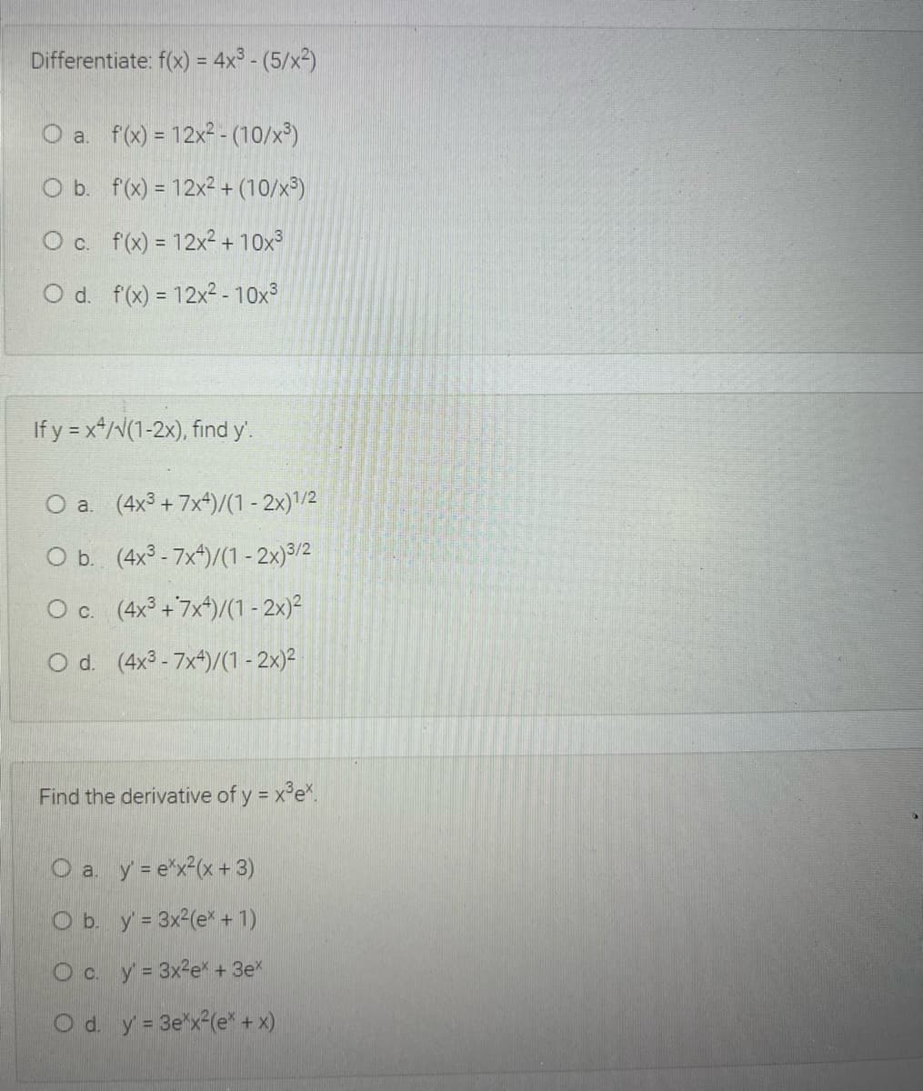 Differentiate: f(x) = 4x³ - (5/x²)
O a. f(x) = 12x2 - (10/x³)
O b. f(x) = 12x2+ (10/x³)
O c. f(x) = 12x²+ 10x
O d. f(x) = 12x2-10x³
If y = x*/V(1-2x), find y'.
O a. (4x3 + 7x4)/(1 - 2x)/2
O b. (4x - 7x*)/(1 - 2x)³/2
O c. (4x° +7x*)/(1 - 2x)²
O d. (4x3 - 7x*)/(1 - 2x)²
Find the derivative of y = x°e*.
O a y = e"x2(x + 3)
O b. y= 3x2(e* + 1)
O c. y= 3x2e* + 3e
O d. y = 3e"x (e* + x)
