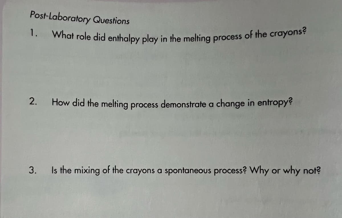 What role did enthalpy play in the melting process of the crayons?
Post-Laboratory Questions
1.
2.
How did the melting process demonstrate a change in entropy?
3. Is the mixing of the crayons a spontaneous process? Why or why not?
