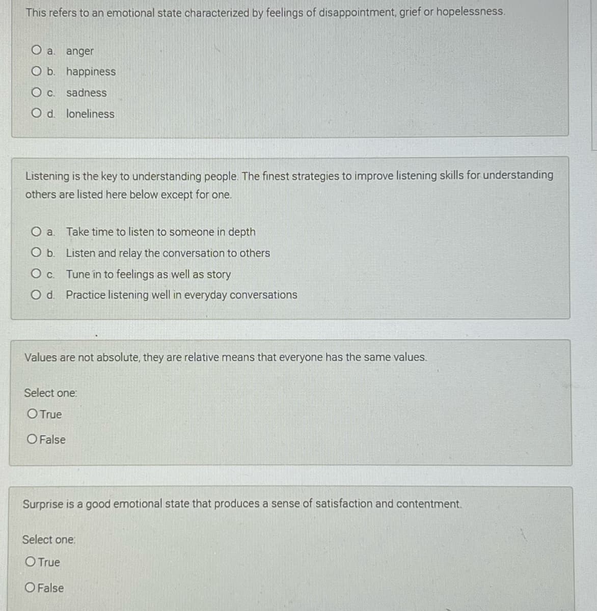 This refers to an emotional state characterized by feelings of disappointment, grief or hopelessness.
a.
anger
O b. happiness
Oc.
sadness
O d. loneliness
Listening is the key to understanding people. The finest strategies to improve listening skills for understanding
others are listed here below except for one.
O a
Take time to listen to somneone in depth
Ob.
Listen and relay the conversation to others
O c. Tune in to feelings as well as story
O d. Practice listening well in everyday conversations
Values are not absolute, they are relative means that everyone has the same values.
Select one:
O True
O False
Surprise is a good emotional state that produces a sense of satisfaction and contentment.
Select one:
O True
O False
