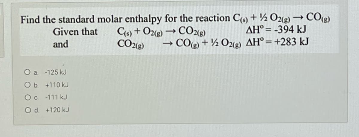 Find the standard molar enthalpy for the reaction C(9) + ½ O(g) –→ CO(g)
AH° = -394 kJ
C6) + O2g) → CO2«g)
CO28)
Given that
and
→ COg) + ½ O2(2) AH°=+283 kJ
O a -125 kJ
Ob +110 kJ
Oc -111 kJ
O d. +120 kJ
