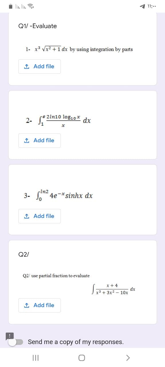 li. l.
1 11:..
Q1/ -Evaluate
1- x3 Vx2 + 1 dx by using integration by parts
1 Add file
2ln10 log10 x
2- S
dx
1 Add file
-In2
3- at 4e-*sinhx dx
1 Add file
Q2/
Q2/ use partial fraction to evaluate
x + 4
dx
J x3+ 3x² – 10x
1 Add file
Send me a copy of my responses.
II
