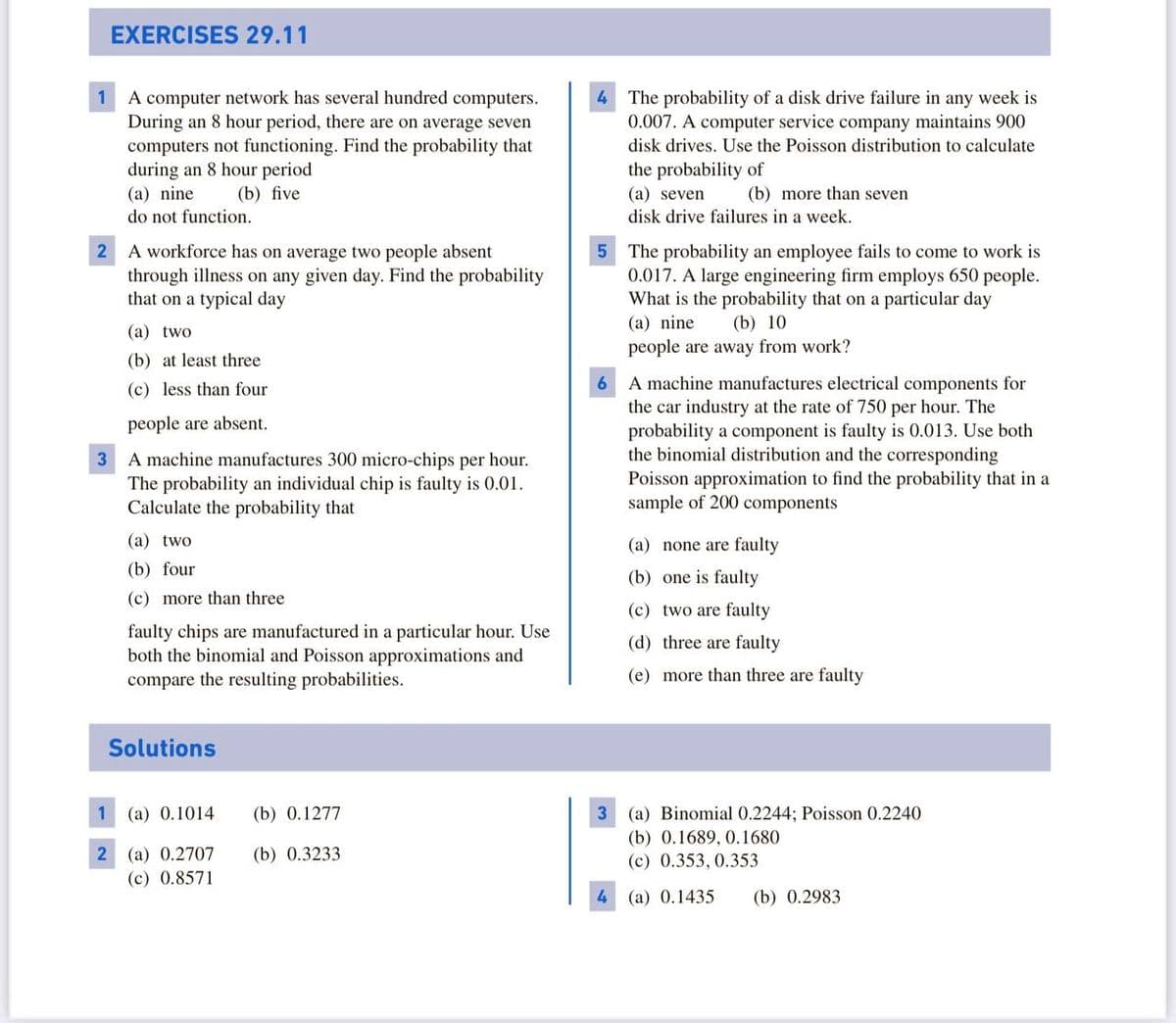 EXERCISES 29.11
4 The probability of a disk drive failure in any week is
0.007. A computer service company maintains 900
A computer network has several hundred computers.
During an 8 hour period, there are on average seven
computers not functioning. Find the probability that
during an 8 hour period
(a) nine
1
disk drives. Use the Poisson distribution to calculate
the probability of
(b) five
(a) seven
disk drive failures in a week.
(b) more than seven
do not function.
A workforce has on average two people absent
through illness on any given day. Find the probability
that on a typical day
5 The probability an employee fails to come to work is
0.017. A large engineering firm employs 650 people.
What is the probability that on a particular day
(a) nine
(b) 10
(a) two
people are away from work?
(b) at least three
6 A machine manufactures electrical components for
the car industry at the rate of 750 per hour. The
probability a component is faulty is 0.013. Use both
the binomial distribution and the corresponding
Poisson approximation to find the probability that in a
sample of 200 components
(c) less than four
people are absent.
A machine manufactures 300 micro-chips per hour.
The probability an individual chip is faulty is 0.01.
Calculate the probability that
3
(a) two
(a) none are faulty
(b) four
(b) one is faulty
(c) more than three
(c) two are faulty
faulty chips are manufactured in a particular hour. Use
both the binomial and Poisson approximations and
compare the resulting probabilities.
(d) three are faulty
(e) more than three are faulty
Solutions
1
(a) 0.1014
(b) 0.1277
3 (a) Binomial 0.2244; Poisson 0.2240
(b) 0.1689, 0.1680
(a) 0.2707
(b) 0.3233
(c) 0.353, 0.353
(c) 0.8571
4 (a) 0.1435
(b) 0.2983
