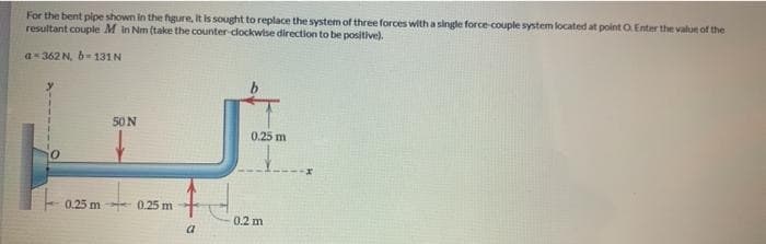 For the bent pipe shown in the figure, it is sought to replace the system of three forces with a single force-couple system located at point O. Enter the value of the
resultant couple M in Nm (take the counter-clockwise direction to be positive).
a=362 N, b=131N
50 N
0.25 m 0.25 m
a
0.25 m
0.2 m