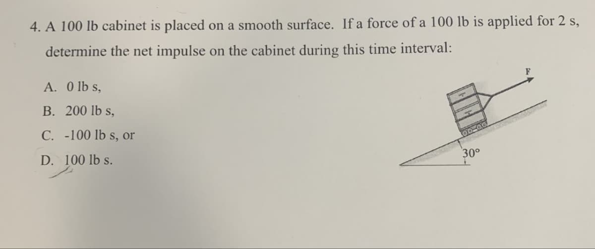 4. A 100 lb cabinet is placed on a smooth surface. If a force of a 100 lb is applied for 2 s,
determine the net impulse on the cabinet during this time interval:
A. 0 lbs,
B. 200 lb s,
C. -100 lb s, or
D. 100 lbs.
T
30°