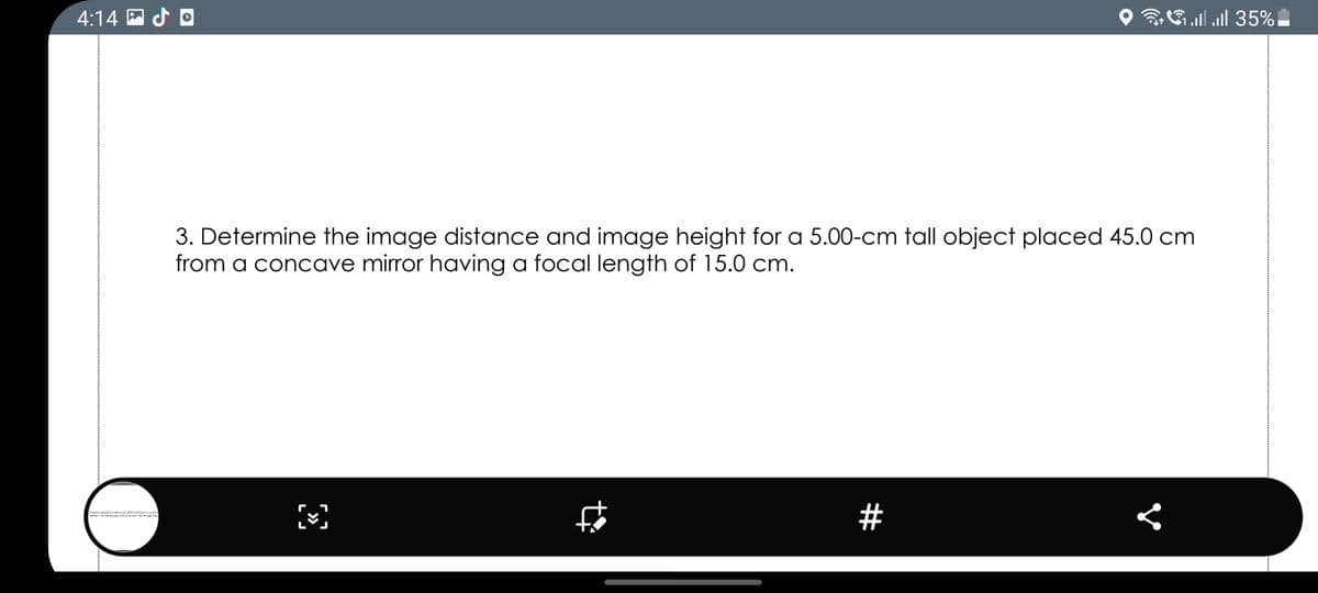 4:14 P d O
O GU
3uul 35%|
3. Determine the image distance and image height for a 5.00-cm tall object placed 45.0 cm
from a concave mirror having a focal length of 15.0 cm.
#
