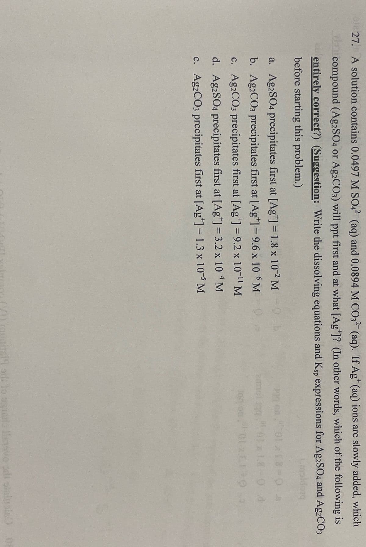 ps 27. A solution contains 0.0497 M SO4 (aq) and 0.0894 M CO32 (aq). If Ag+ (aq) ions are slowly added, which
la compound (Ag2SO4 or Ag2CO3) will ppt first and at what [Ag]? (In other words, which of the following is
alentirely correct?) (Suggestion: Write the dissolving equations and Ksp expressions for Ag2SO4 and Ag2CO3
before starting this problem.)
a. Ag2SO4 precipitates first at [Ag+] = 1.8 x 102 M
b. Ag2CO3 precipitates first at [Ag+] = 9.6 x 106 M
c. Ag2CO3 precipitates first at [Ag+] = 9.2 x 10-11 M
d. Ag2SO4 precipitates first at [Ag+] = 3.2 x 104 M
e. Ag2CO3 precipitates first at [Ag+] = 1.3 x 10-5 M
0. b
Carsidong
01 1.8-03
01-01 x 1.8-9 d
100
to squads llenavo odi staluple 08
.0