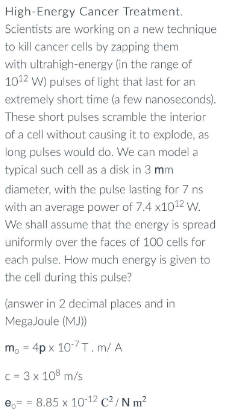 High-Energy Cancer Treatment.
Scientists are working on a new technique
to kill cancer cells by zapping them
with ultrahigh-energy (in the range of
1012 W) pulses of light that last for an
extremely short time (a few nanoseconds).
These short pulses scramble the interior
of a cell without causing it to explode, as
long pulses would do. We can model a
typical such cell as a disk in 3 mm
diameter, with the pulse lasting for 7 ns
with an average power of 7.4 x10¹2 W.
We shall assume that the energy is spread
uniformly over the faces of 100 cells for
each pulse. How much energy is given to
the cell during this pulse?
(answer in 2 decimal places and in
MegaJoule (MJ))
m, = 4px 107T. m/ A
c = 3 x 108 m/s
e 8.85 x 10-¹2 C²/Nm²