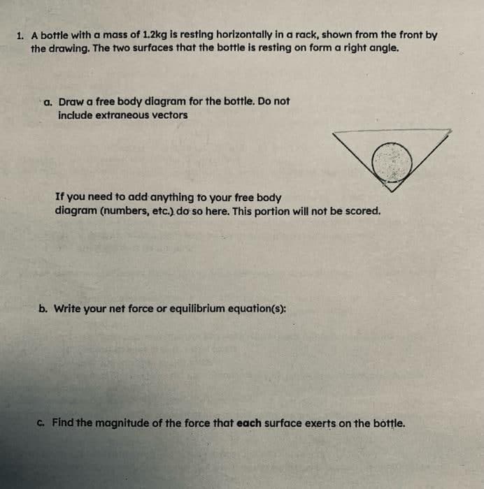 1. A bottle with a mass of 1.2kg is resting horizontally in a rack, shown from the front by
the drawing. The two surfaces that the bottle is resting on form a right angle.
a. Draw a free body diagram for the bottle. Do not
include extraneous vectors
If you need to add anything to your free body
diagram (numbers, etc.) do so here. This portion will not be scored.
b. Write your net force or equilibrium equation(s):
C. Find the magnitude of the force that each surface exerts on the bottle.
