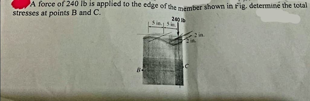 A force of 240 lb is applied to the edge of the member shown in Fig. determine the total
stresses at points B and C.
B
240 lb
5 in. 5 in.
2 in.
2 in.
C