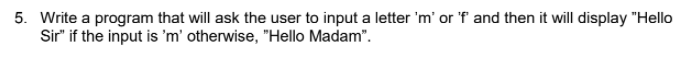 5. Write a program that will ask the user to input a letter 'm' or 'f and then it will display "Hello
Sir" if the input is 'm' otherwise, "Hello Madam".
