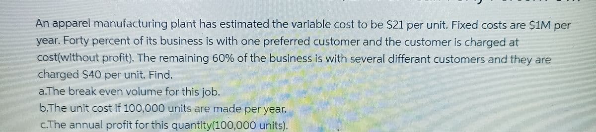 An apparel manufacturing plant has estimated the variable cost to be $21 per unit. Fixed costs are $1M per
year. Forty percent of its business is with one preferred customer and the customer is charged at
cost(without profit). The remaining 60% of the business is with several differant customers and they are
charged $40 per unit. Find.
a.The break even volume for this job.
b.The unit cost if 100,000 units are made per year.
c.The annual profit for this quantity(100,000 units).