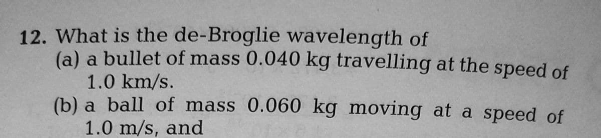 12. What is the de-Broglie wavelength of
(a) a bullet of mass 0.040 kg travelling at the speed of
1.0 km/s.
(b) a ball of mass 0.060 kg moving at a speed of
1.0 m/s, and