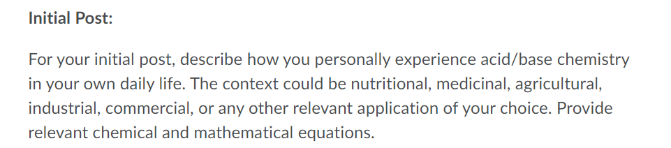 Initial Post:
For your initial post, describe how you personally experience acid/base chemistry
in your own daily life. The context could be nutritional, medicinal, agricultural,
industrial, commercial, or any other relevant application of your choice. Provide
relevant chemical and mathematical equations.
